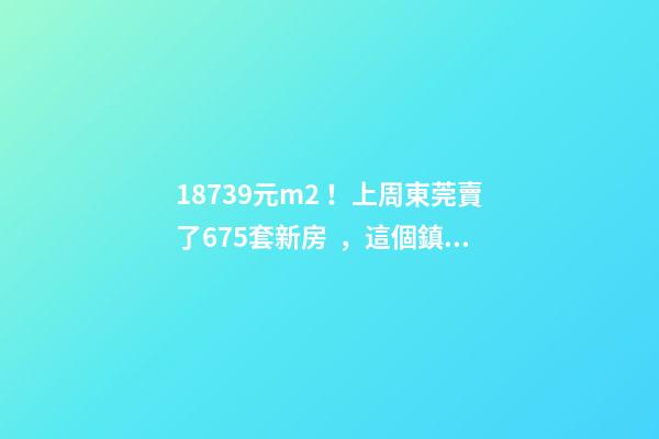 18739元/m2！上周東莞賣了675套新房，這個鎮(zhèn)房價突破3萬/m2！